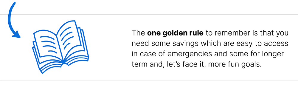 The one golden rule to remember is that you need some savings which are easy to access in case of emergencies and some for longer term and, let's face it, more fun goals.